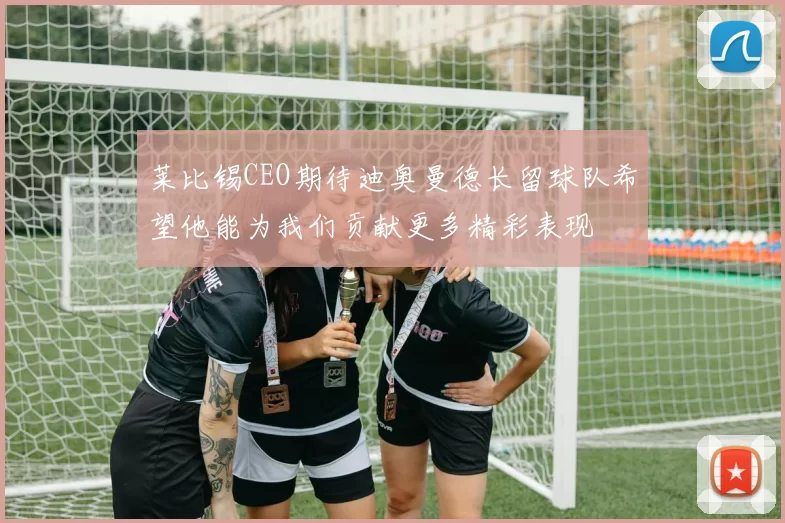 莱比锡CEO期待迪奥曼德长留球队希望他能为我们贡献更多精彩表现