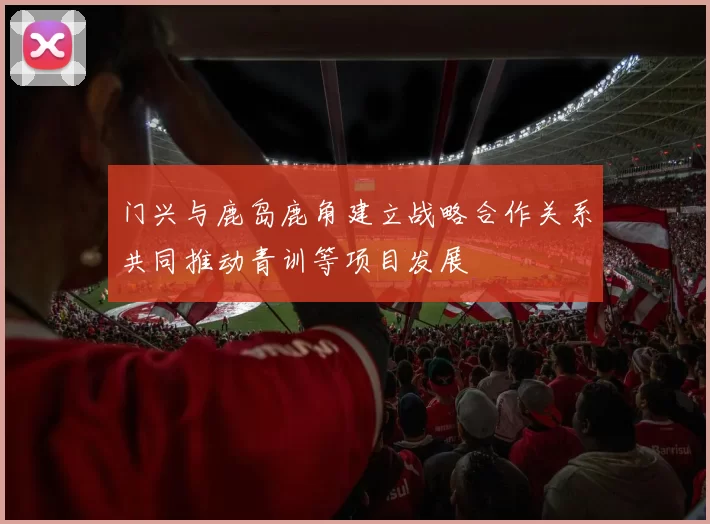 门兴与鹿岛鹿角建立战略合作关系共同推动青训等项目发展