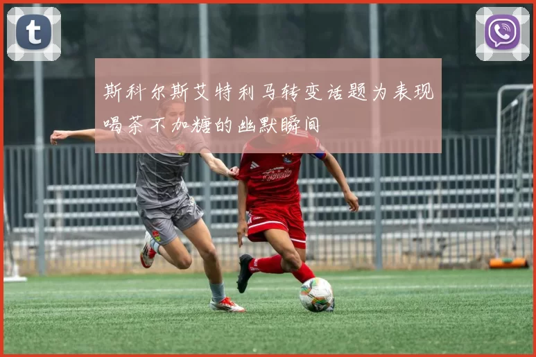 斯科尔斯艾特利马转变话题为表现喝茶不加糖的幽默瞬间