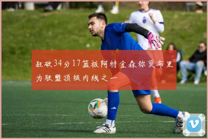 狂砍34分17篮板阿特金森称莫布里为联盟顶级内线之一