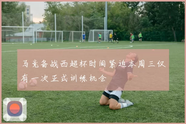 马竞备战西超杯时间紧迫本周三仅有一次正式训练机会
