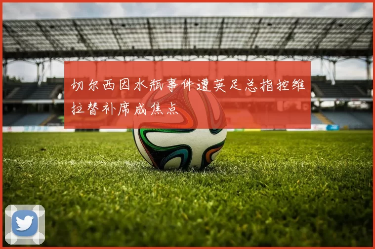 切尔西因水瓶事件遭英足总指控维拉替补席成焦点