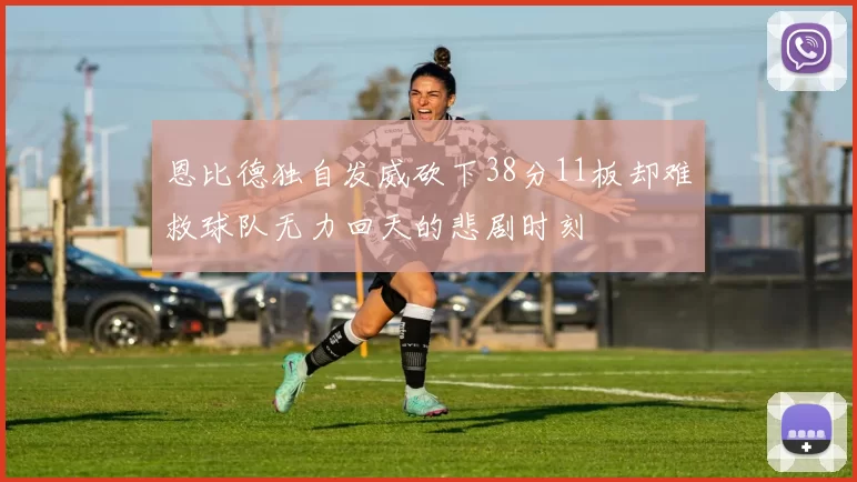 恩比德独自发威砍下38分11板却难救球队无力回天的悲剧时刻