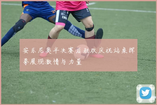 安东尼奥半决赛后狂欢庆祝站桌挥拳展现激情与力量