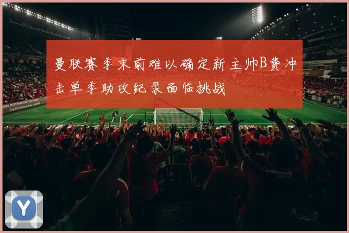 曼联赛季末前难以确定新主帅B费冲击单季助攻纪录面临挑战
