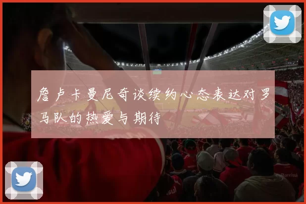 詹卢卡曼尼奇谈续约心态表达对罗马队的热爱与期待