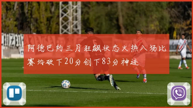 阿德巴约三月狂飙状态火热八场比赛均砍下20分创下83分神迹