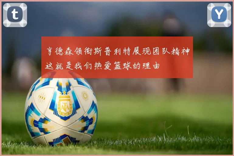 亨德森领衔斯普利特展现团队精神这就是我们热爱篮球的理由