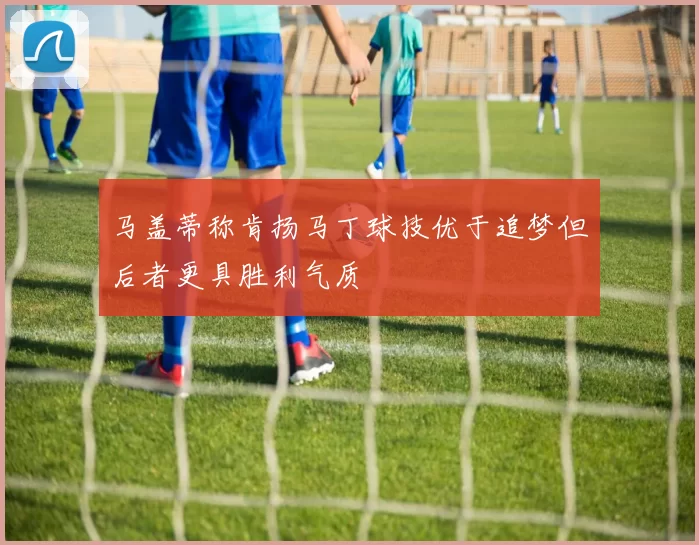 马盖蒂称肯扬马丁球技优于追梦但后者更具胜利气质